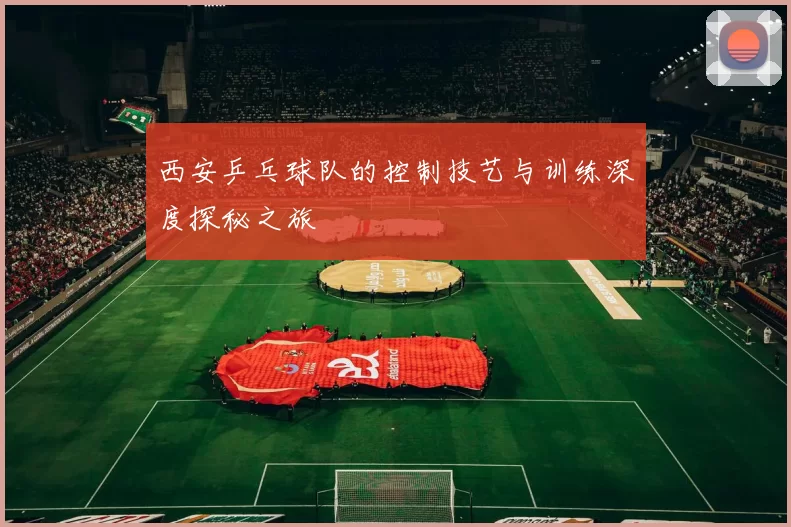 西安乒乓球队的控制技艺与训练深度探秘之旅