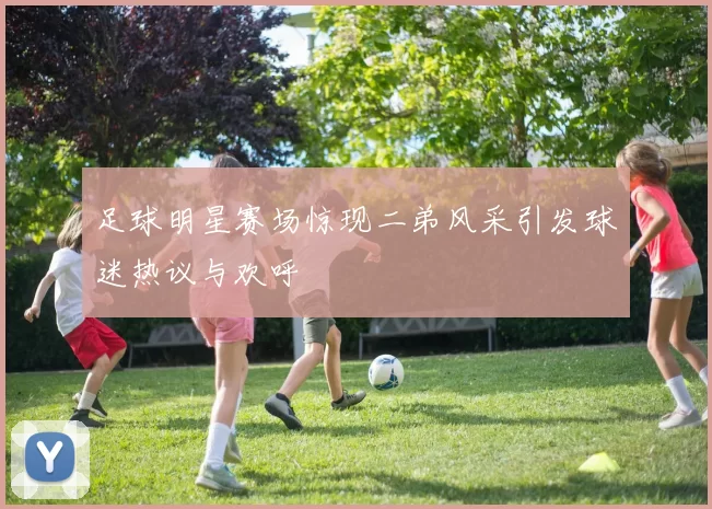 足球明星赛场惊现二弟风采引发球迷热议与欢呼