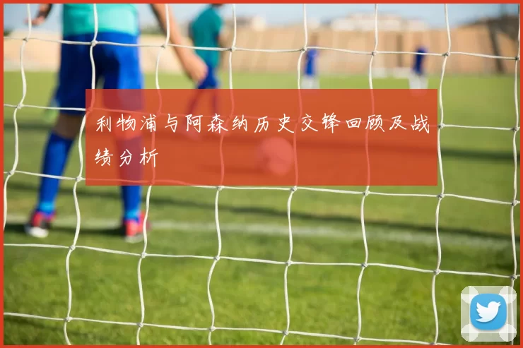 利物浦与阿森纳历史交锋回顾及战绩分析