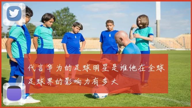 代言华为的足球明星是谁他在全球足球界的影响力有多大