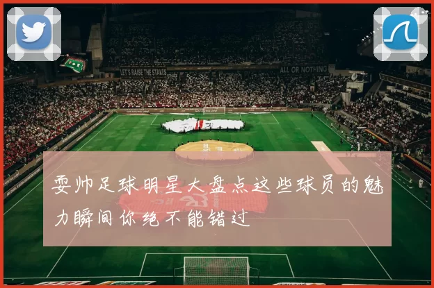 耍帅足球明星大盘点这些球员的魅力瞬间你绝不能错过