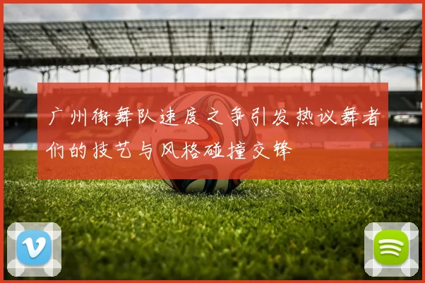 广州街舞队速度之争引发热议舞者们的技艺与风格碰撞交锋