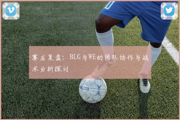 赛后复盘：BLG与WE的团队协作与战术分析探讨