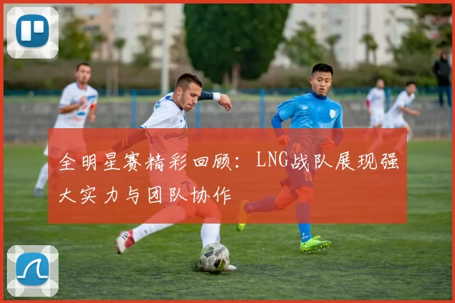 全明星赛精彩回顾：LNG战队展现强大实力与团队协作