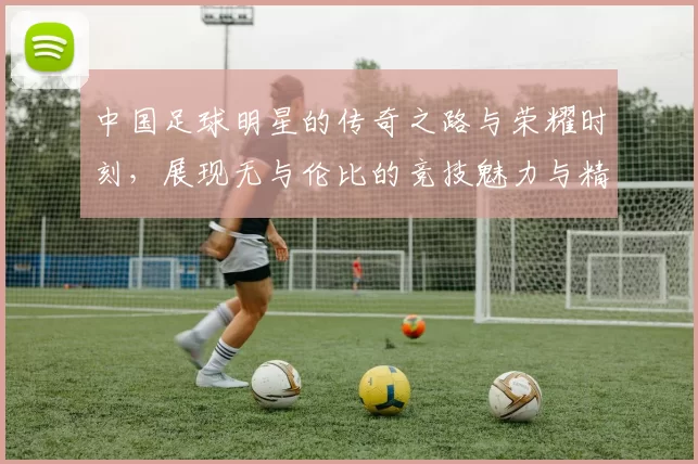 中国足球明星的传奇之路与荣耀时刻，展现无与伦比的竞技魅力与精神风貌