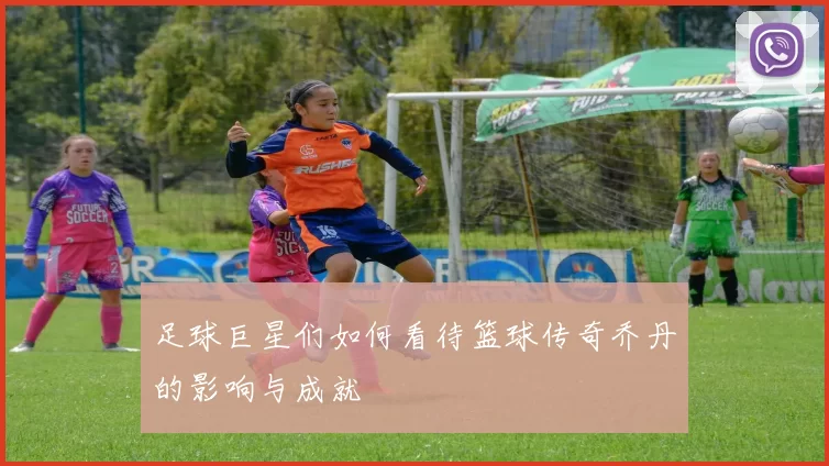 足球巨星们如何看待篮球传奇乔丹的影响与成就