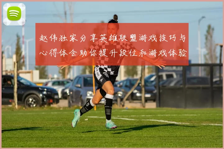 赵伟独家分享英雄联盟游戏技巧与心得体会助你提升段位和游戏体验