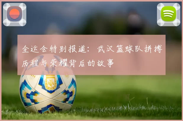 全运会特别报道：武汉篮球队拼搏历程与荣耀背后的故事
