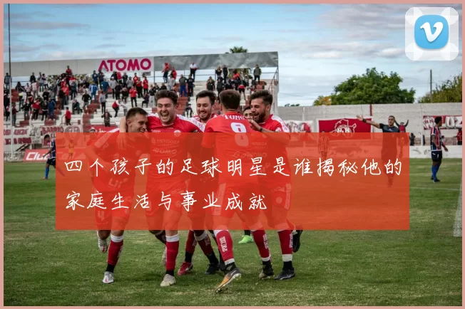 四个孩子的足球明星是谁揭秘他的家庭生活与事业成就