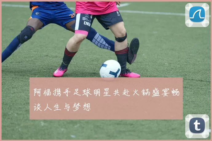 阿福携手足球明星共赴火锅盛宴畅谈人生与梦想