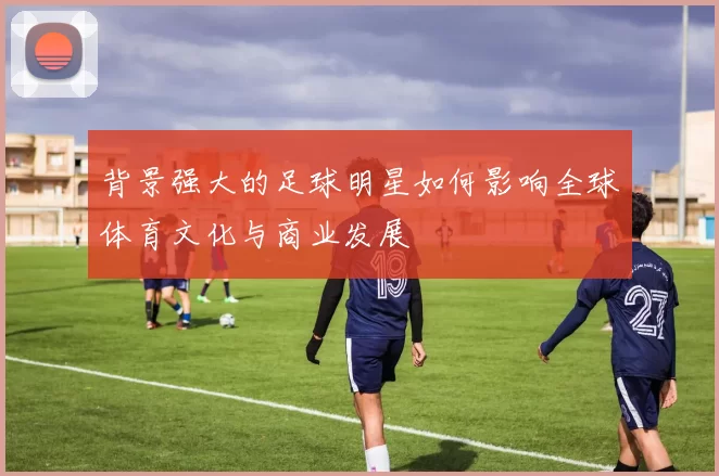 背景强大的足球明星如何影响全球体育文化与商业发展