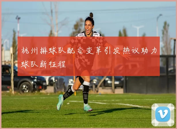 杭州排球队配合变革引发热议助力球队新征程
