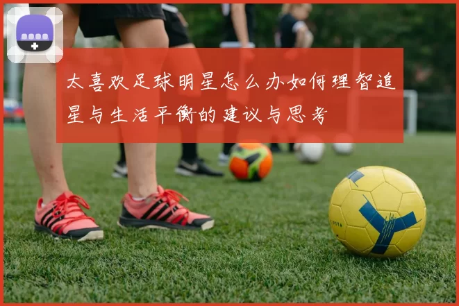 太喜欢足球明星怎么办如何理智追星与生活平衡的建议与思考