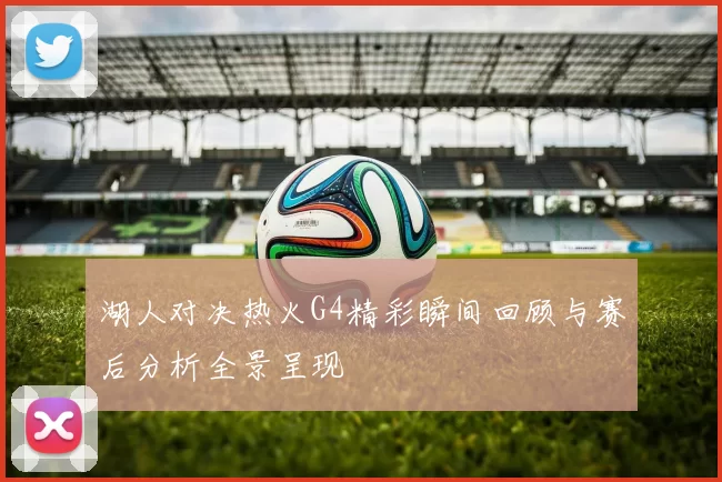 湖人对决热火G4精彩瞬间回顾与赛后分析全景呈现