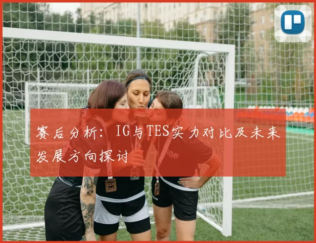 赛后分析：IG与TES实力对比及未来发展方向探讨
