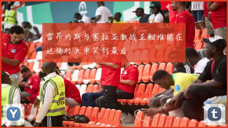 雷昂内斯与塞拉亚激战正酣谁能在这场对决中笑到最后
