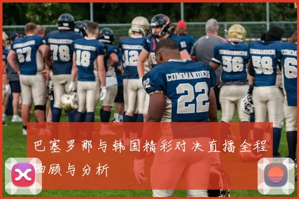 巴塞罗那与韩国精彩对决直播全程回顾与分析