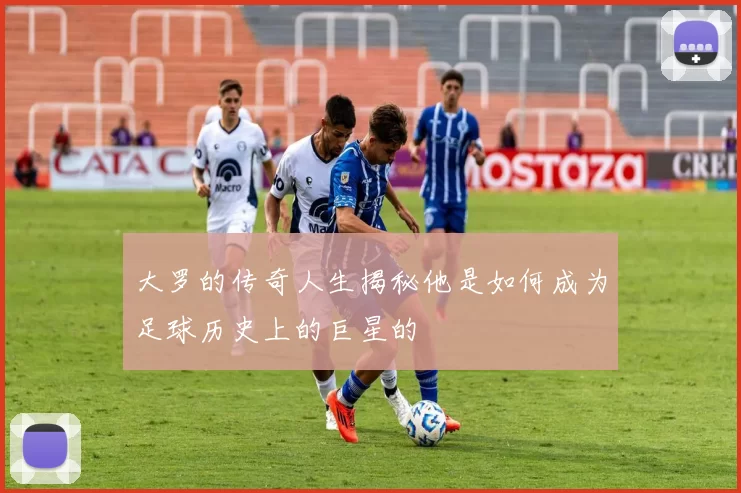 大罗的传奇人生揭秘他是如何成为足球历史上的巨星的