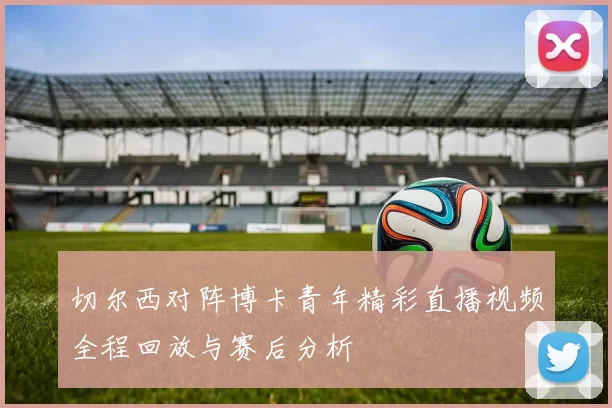 切尔西对阵博卡青年精彩直播视频全程回放与赛后分析