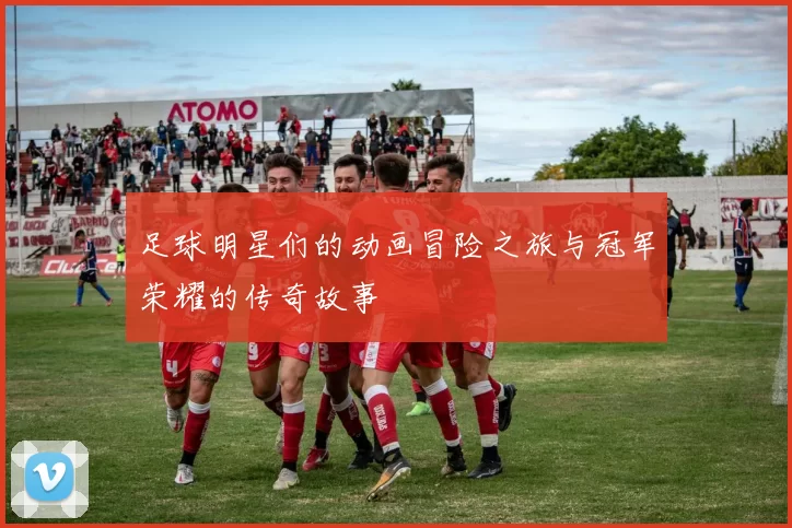 足球明星们的动画冒险之旅与冠军荣耀的传奇故事