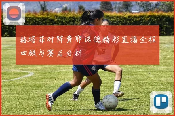 赫塔菲对阵费耶诺德精彩直播全程回顾与赛后分析
