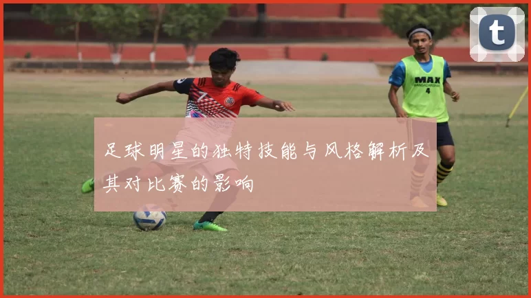 足球明星的独特技能与风格解析及其对比赛的影响