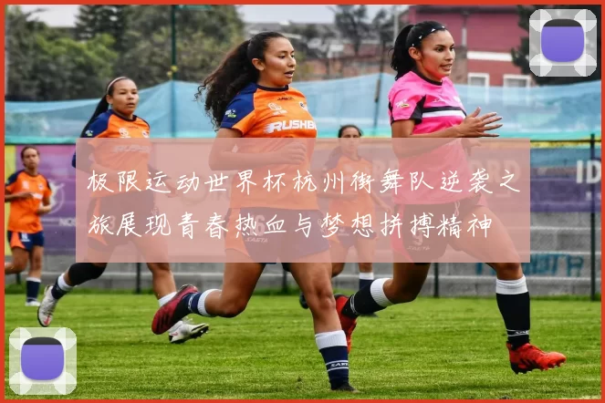 极限运动世界杯杭州街舞队逆袭之旅展现青春热血与梦想拼搏精神