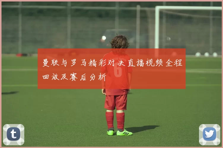 曼联与罗马精彩对决直播视频全程回放及赛后分析