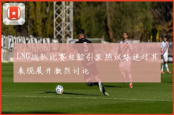 LNG战队比赛经验引发热议球迷对其表现展开激烈讨论