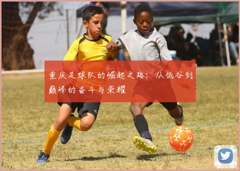 重庆足球队的崛起之路：从低谷到巅峰的奋斗与荣耀