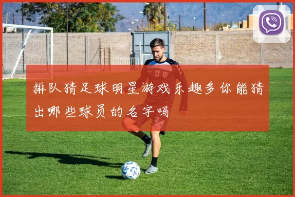 排队猜足球明星游戏乐趣多你能猜出哪些球员的名字吗