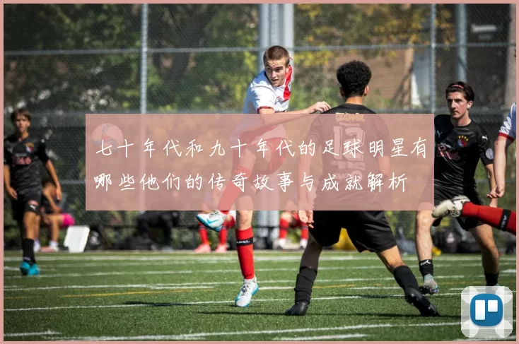 七十年代和九十年代的足球明星有哪些他们的传奇故事与成就解析