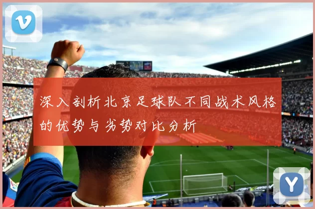 深入剖析北京足球队不同战术风格的优势与劣势对比分析