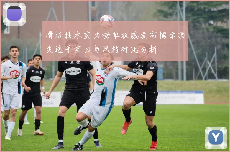 滑板技术实力榜单权威发布揭示顶尖选手实力与风格对比分析
