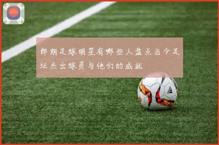 郎朗足球明星有哪些人盘点当今足坛杰出球员与他们的成就