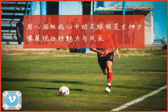 用心描绘我心中的足球明星女神头像展现独特魅力与风采