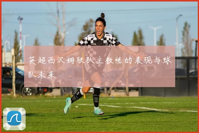 英超西汉姆联队主教练的表现与球队未来