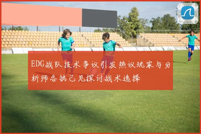 EDG战队技术争议引发热议玩家与分析师各执己见探讨战术选择