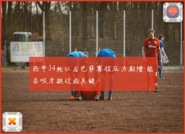 西甲34轮以后巴萨赛程压力剧增 能否咬牙挺过成关键