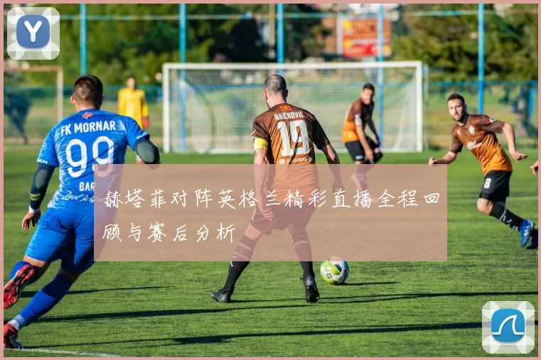 赫塔菲对阵英格兰精彩直播全程回顾与赛后分析