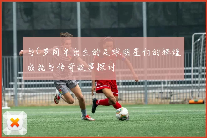 与C罗同年出生的足球明星们的辉煌成就与传奇故事探讨
